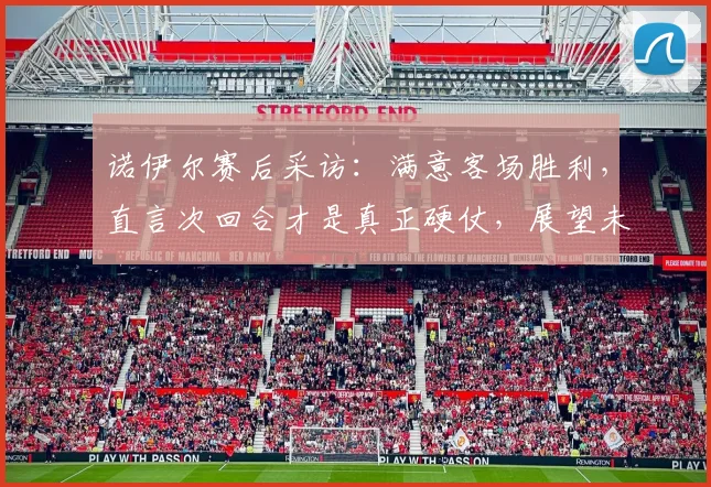诺伊尔赛后采访:满意客场胜利,直言次回合才是真正硬仗,展望未来挑战