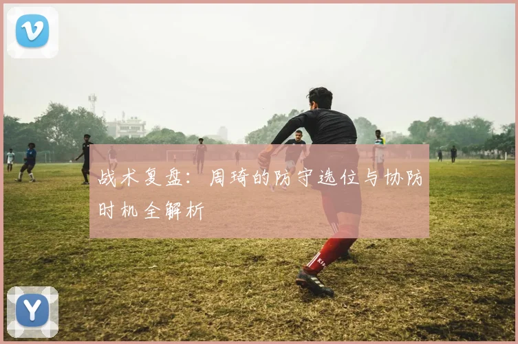 战术复盘:周琦的防守选位与协防时机全解析