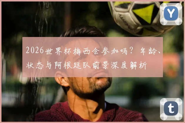 2026世界杯梅西会参加吗?年龄、状态与阿根廷队前景深度解析