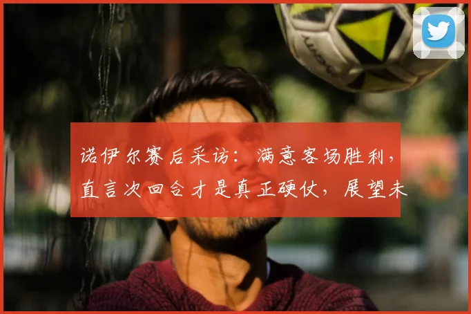 诺伊尔赛后采访：满意客场胜利，直言次回合才是真正硬仗，展望未来挑战