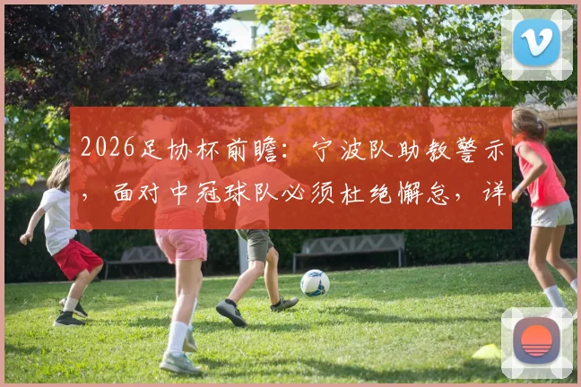 2026足协杯前瞻:宁波队助教警示,面对中冠球队必须杜绝懈怠,详解备战要点与潜在风险