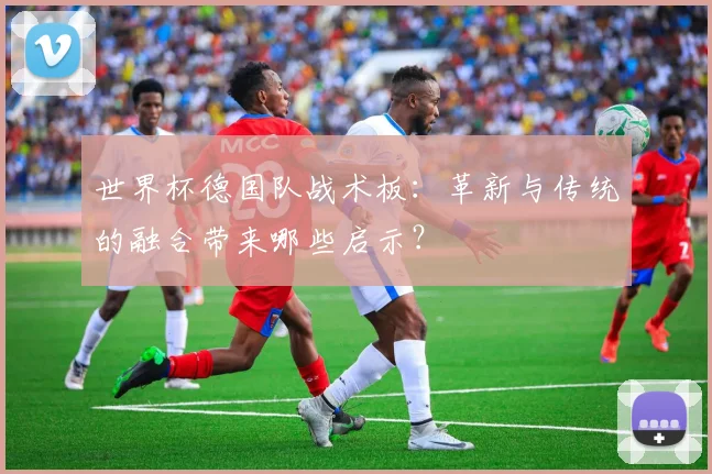 世界杯德国队战术板：革新与传统的融合带来哪些启示？