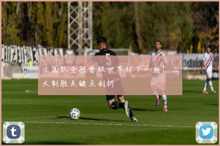 法国队全胜晋级世界杯下一轮!三大制胜关键点剖析